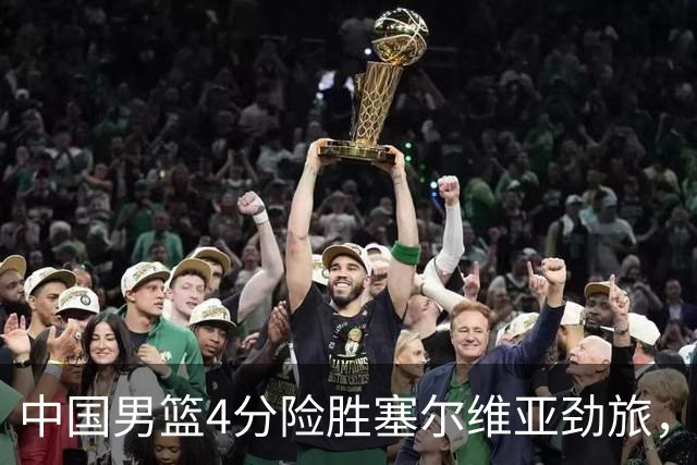 中国男篮4分险胜塞尔维亚劲旅，徐昕10分8板4封盖，王俊杰18+14